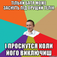 тільки Батя може заснуть під орущий телік і проснутся коли його виключиш