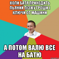 коли батя приходить пьяний пізжу гроши і ключи от машини а потом валю все на батю