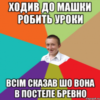 ходив до Машки робить уроки всім сказав шо вона в постеле бревно