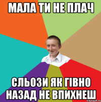 мала ти не плач сльози як гівно назад не впихнеш