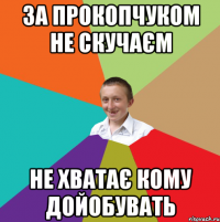 за прокопчуком не скучаєм не хватає кому дойобувать