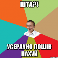 шта?! усерауно пошiв нахуй