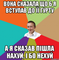 вона сказала що б я вступав до її гурту а я сказав пішла нахуй, і бо нехуй