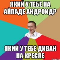 який у тебе на айпаде андроид? який у тебе диван на кресле