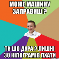 може машину заправиш ? ти шо дура ? лишні 30 кілограмів пхати