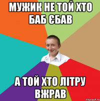 мужик не той хто баб єбав а той хто літру вжрав