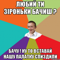 любий ти зіроньки бачиш ? бачу ! ну то вставай нашу палатку спиздили