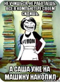 не учишься, не работаешь, все в компьютере своем сидишь. А саша уже на машину накопил