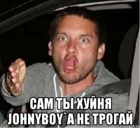  Сам ты хуйня Johnyboy`a не трогай