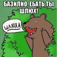 Базилио, ебать ты шлюх! 