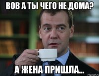 Вов а ты чего не дома? А жена пришла...