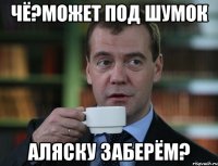 чё?может под шумок аляску заберём?