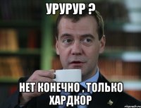 Урурур ? Нет конечно , только ХАРДКОР