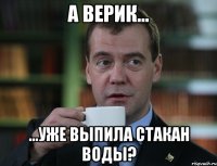 А Верик... ...уже выпила стакан воды?