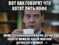 Вот как говорят что хотят пить кофе Мама:доченька, налей кофе Дочка:я занята! Мама:не какой жвачки! Дочка:бегу мама!!!