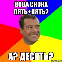 Вова скока пять+пять? А? Десять?