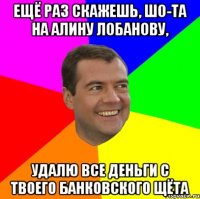 Ещё раз скажешь, шо-та на Алину Лобанову, удалю все деньги с твоего банковского щёта