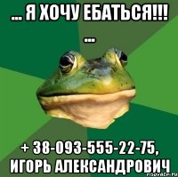 ... Я ХОЧУ ЕБАТЬСЯ!!! ... + 38-093-555-22-75, ИГОРЬ АЛЕКСАНДРОВИЧ