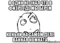 Я один не знал что в физре где мы берем коньки на самом деле ванная комната