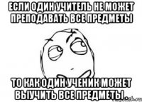 если один учитель не может преподавать все предметы то как один ученик может выучить все предметы .