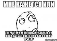 Мне кажется или ты реально не знаешь, что делать со мной дальше после того как я сниму трусы?