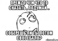 Прежде чем что то сказать , подумай .. Соберешь ли ты потом свое ебало?