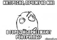 Интересно, почему ко мне в город не приезжают рок группы?