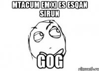 mtacum em xi es esqan sirun Gog