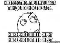 интерестно.. почему Шафа так долго не отвечает.. наверное опять жрет наверное опять жрет