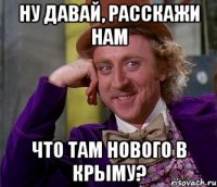 Ну давай, расскажи нам что там нового в Крыму?