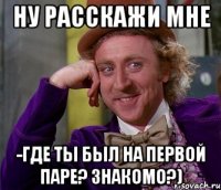 Ну расскажи мне -Где ты был на первой паре? Знакомо?)