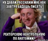 Ну давай,расскажи мне как завтра будешь писать РЕКТОРСКУЮ КОНТРОЛЬНУЮ ПО АНАТОМИИ?