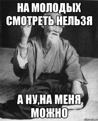 На молодых смотреть нельзя а ну,на меня можно