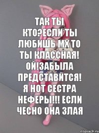 так ты кто?если ты любишь мх то ты классная! ой!забыла представится! я нот сестра НЕФЕРЫ!!! если чесно она злая