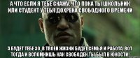 А что если я тебе скажу, что пока ты школьник или студент у тебя дохрена свободного времени А будет тебе 30, в твоей жизни будет семья и работа, вот тогда и вспомнишь как свободен ты был в юности!