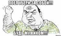 ПОЕЛ УБЕРИ ЗА СОБОЙ!!! БУДЬ МУЖИКОМ!!!