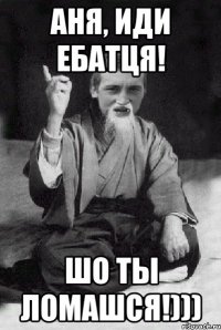 Аня, иди ебатця! шо ты ломашся!)))