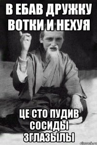 В ебав дружку вотки и нехуя це сто пудив сосиды зглазылы