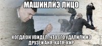 Машинлйэ лицо когда он увидел, что его удалили из друзей Аня, Катя, Кир