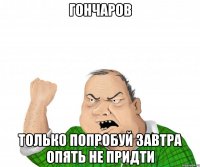 ГОНЧАРОВ ТОЛЬКО ПОПРОБУЙ ЗАВТРА ОПЯТЬ НЕ ПРИДТИ