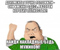 ДОКУМЕНТЫ ТОЧНО ПОЛОЖИЛИ - ОНИ ИМЕННО ЗДЕСЬ. РАЗОРВИ КОРОБКУ ПОЛНОСТЬЮ! НАЙДИ НАКЛАДНЫЕ, БУДЬ МУЖИКОМ!