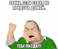 Эркин, если седня не придешь домой.. ТЕБЕ ПИЗДА!!!