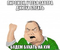 Пирожок, у тебя завтра днюха блеать Будем бухать на хуй