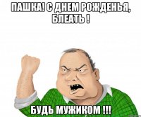 Пашка! с днем рожденья, блеать ! Будь мужиком !!!