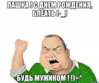 пашка ! с днем рождения, блеать !-_! Будь мужиком ! !)=^