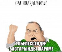 Санжар,Лаззат Тобелессендер бастарынды жарам!