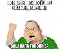 когда ты принесёшь 5 слабак двоечник ваш папа такойже?