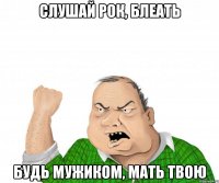 слушай рок, блеать будь мужиком, мать твою