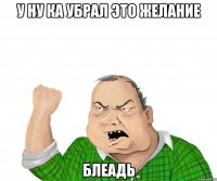 У ну ка убрал это желание блеадь