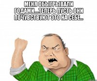 Меня обыгрывали годами....теперь пусть они почувствуют это на себе... 